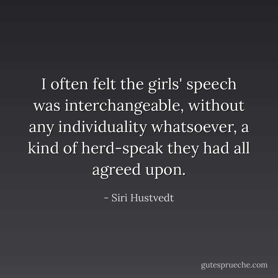 I often felt the girls' speech was interchangeable, without any individuality whatsoever, a kind of herd-speak they had all agreed upon. - Siri Hustvedt