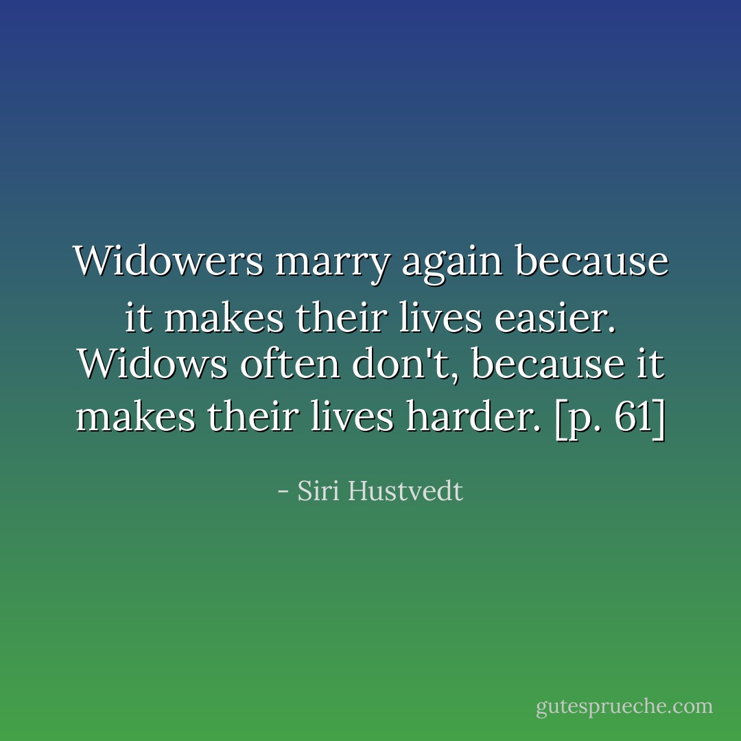 Widowers marry again because it makes their lives easier. Widows often don't, because it makes their lives harder. [p. 61] - Siri Hustvedt
