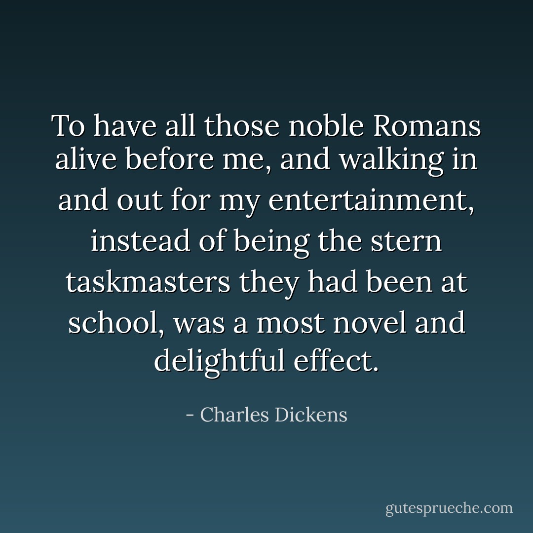 To have all those noble Romans alive before me, and walking in and out for my entertainment, instead of being the stern taskmasters they had been at school, was a most novel and delightful effect. - Charles Dickens