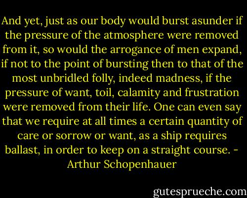 And yet, just as our body would burst asunder if the pressure of the atmosphere were removed from it, so would the arrogance of men expand, if not to the point of bursting then to that of the most unbridled folly, indeed madness, if the pressure of want, toil, calamity and frustration were removed from their life. One can even say that we require at all times a certain quantity of care or sorrow or want, as a ship requires ballast, in order to keep on a straight course. - Arthur Schopenhauer