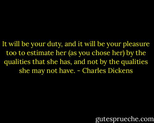 It will be your duty, and it will be your pleasure too to estimate her (as you chose her) by the qualities that she has, and not by the qualities she may not have. - Charles Dickens