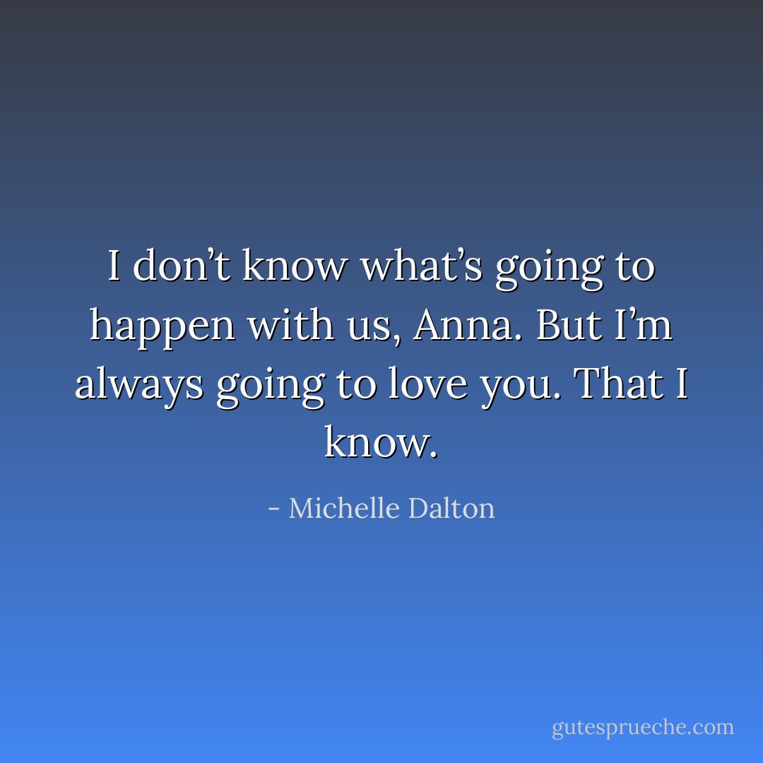 I don’t know what’s going to happen with us, Anna. But I’m always going to love you. That I know. - Michelle Dalton