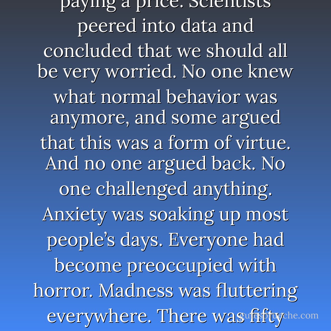 The newspapers kept stroking my fear. New surveys provided awful statistics on just about everything. Evidence suggested that we were not doing well. Researchers gloomily agreed. Environment psychologists were interviewed. Damage had ‘unwittingly’ been done. There were ‘feared lapses’. There were ‘misconceptions’ about potential. Situations had ‘deteriorated’. Cruelty was on the rise and there was nothing anyone could do about it. The populace was confounded, yet didn’t care. Unpublished studies hinted that we were all paying a price. Scientists peered into data and concluded that we should all be very worried. No one knew what normal behavior was anymore, and some argued that this was a form of virtue. And no one argued back. No one challenged anything. Anxiety was soaking up most people’s days. Everyone had become preoccupied with horror. Madness was fluttering everywhere. There was fifty years of research supporting this data. There were diagrams illustrating all of these problems – circles and hexagons and squares, different sections colored in lime or lilac or gray. Most troubling were the fleeting signs that nothing could transform any of this into something positive. You couldn’t help being both afraid and fascinated. Reading these articles made you feel that the survival of mankind didn’t seem very important in the long run. We were doomed. We deserved it. I was so tired. - Bret Easton Ellis