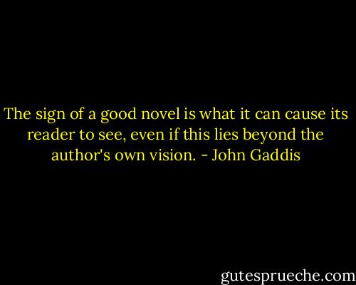 The sign of a good novel is what it can cause its reader to see, even if this lies beyond the author's own vision. - John Gaddis