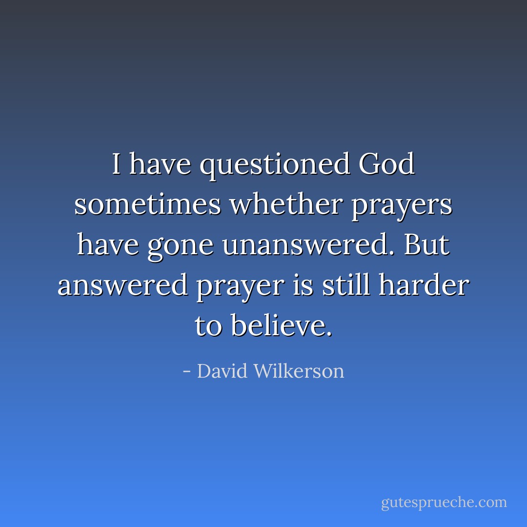 I have questioned God sometimes whether prayers have gone unanswered. But answered prayer is still harder to believe. - David Wilkerson
