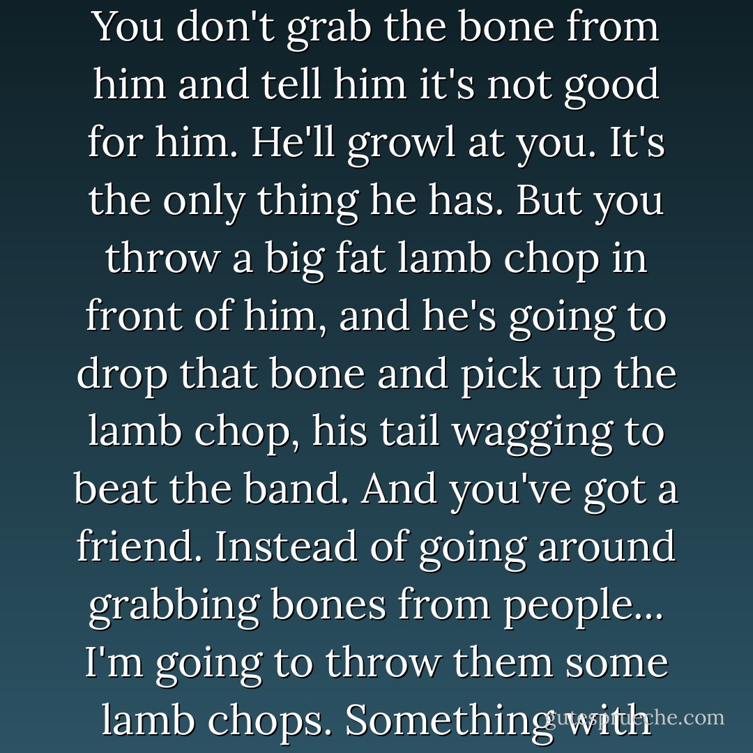 You win over people just like you win over a dog. You see a dog passing down the street with an old bone in his mouth. You don't grab the bone from him and tell him it's not good for him. He'll growl at you. It's the only thing he has. But you throw a big fat lamb chop in front of him, and he's going to drop that bone and pick up the lamb chop, his tail wagging to beat the band. And you've got a friend. Instead of going around grabbing bones from people... I'm going to throw them some lamb chops. Something with real meat and life in it. I'm going to tell them about New Beginnings. - David Wilkerson