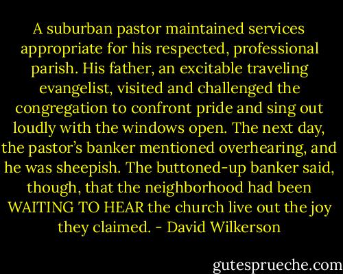 A suburban pastor maintained services appropriate for his respected, professional parish. His father, an excitable traveling evangelist, visited and challenged the congregation to confront pride and sing out loudly with the windows open. The next day, the pastor’s banker mentioned overhearing, and he was sheepish. The buttoned-up banker said, though, that the neighborhood had been WAITING TO HEAR the church live out the joy they claimed. - David Wilkerson