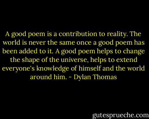 A good poem is a contribution to reality. The world is never the same once a good poem has been added to it. A good poem helps to change the shape of the universe, helps to extend everyone's knowledge of himself and the world around him. - Dylan Thomas
