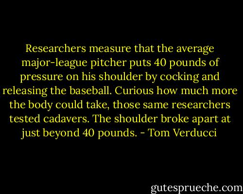 Researchers measure that the average major-league pitcher puts 40 pounds of pressure on his shoulder by cocking and releasing the baseball. Curious how much more the body could take, those same researchers tested cadavers. The shoulder broke apart at just beyond 40 pounds. - Tom Verducci