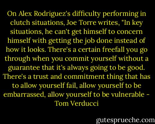 On Alex Rodriguez's difficulty performing in clutch situations, Joe Torre writes, "In key situations, he can't get himself to concern himself with getting the job done instead of how it looks. There's a certain freefall you go through when you commit yourself without a guarantee that it's always going to be good. There's a trust and commitment thing that has to allow yourself fail, allow yourself to be embarrassed, allow yourself to be vulnerable - Tom Verducci