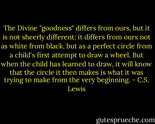 The Divine "goodness" differs from ours, but it is not sheerly different; it differs from ours not as white from black, but as a perfect circle from a child's first attempt to draw a wheel. But when the child has learned to draw, it will know that the circle it then makes is what it was trying to make from the very beginning. - C.S. Lewis
