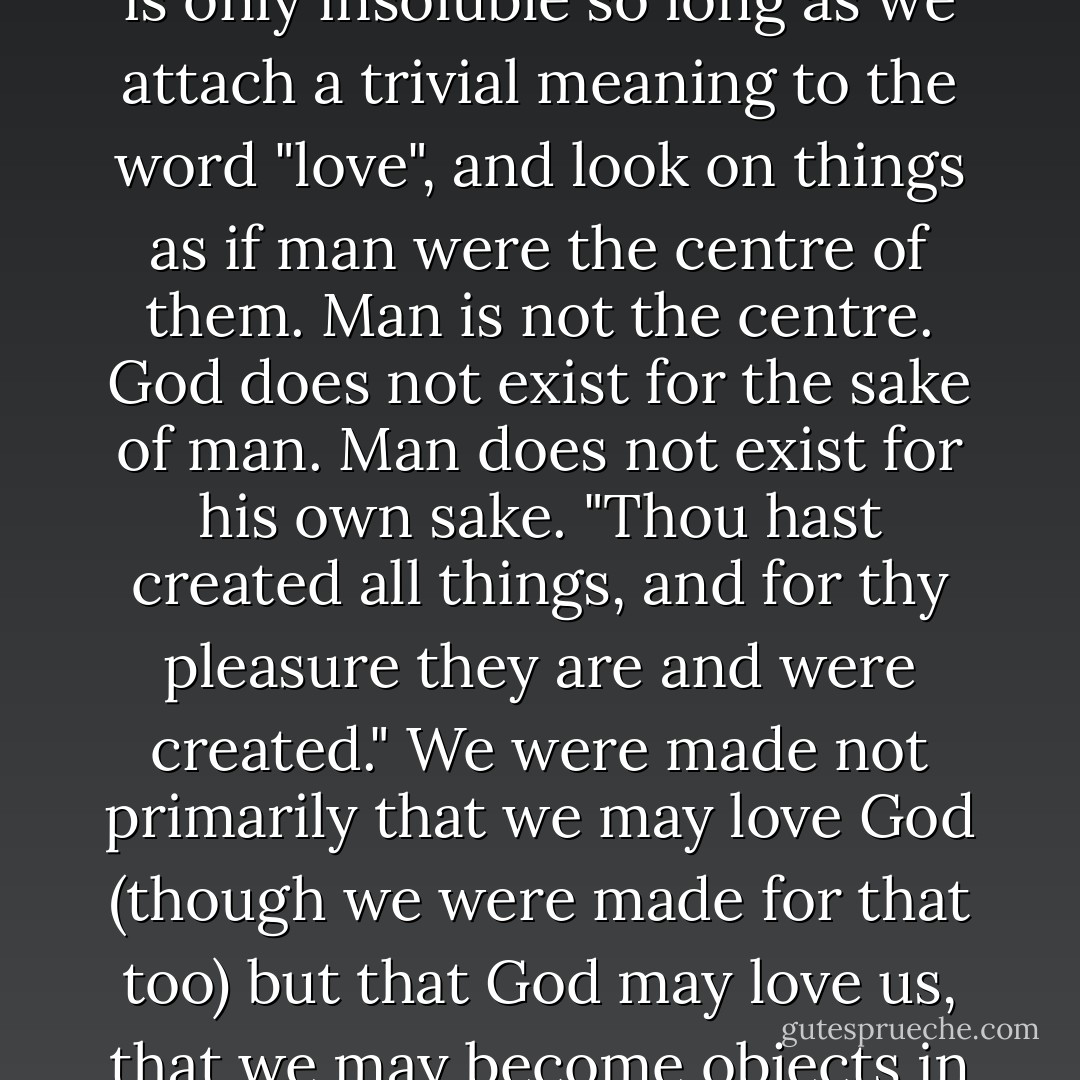 The problem of reconciling human suffering with the existence of a God who loves, is only insoluble so long as we attach a trivial meaning to the word "love", and look on things as if man were the centre of them. Man is not the centre. God does not exist for the sake of man. Man does not exist for his own sake. "Thou hast created all things, and for thy pleasure they are and were created." We were made not primarily that we may love God (though we were made for that too) but that God may love us, that we may become objects in which the divine love may rest "well pleased". - C.S. Lewis