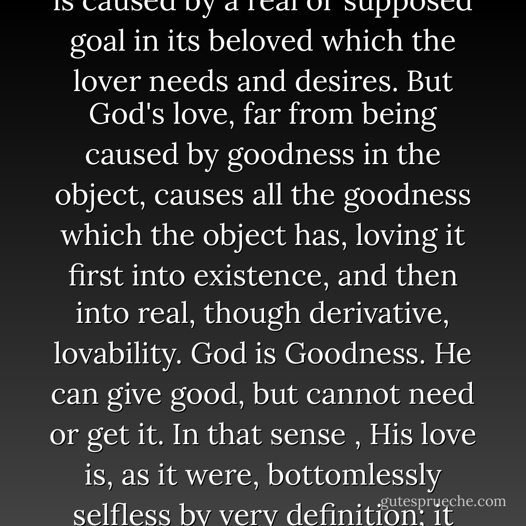 God has no needs. Human love, as Plato teaches us, is the child of Poverty – of want or lack; it is caused by a real or supposed goal in its beloved which the lover needs and desires. But God's love, far from being caused by goodness in the object, causes all the goodness which the object has, loving it first into existence, and then into real, though derivative, lovability. God is Goodness. He can give good, but cannot need or get it. In that sense , His love is, as it were, bottomlessly selfless by very definition; it has everything to give, and nothing to receive. - C.S. Lewis
