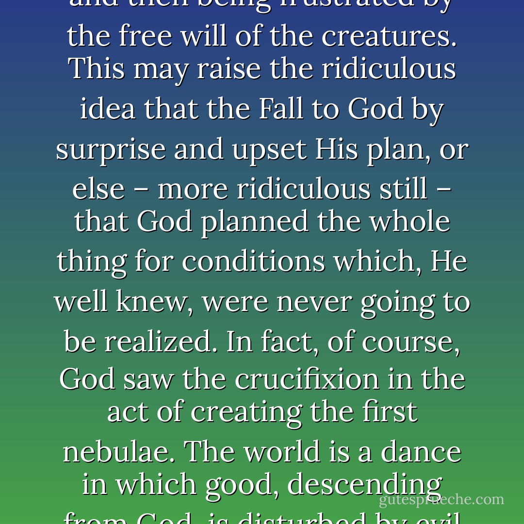 The symbol of a drama, a symphony, or a dance is useful to correct a certain absurdity which may arise if we talk too much of God planning and creating the world for good and then being frustrated by the free will of the creatures. This may raise the ridiculous idea that the Fall to God by surprise and upset His plan, or else – more ridiculous still – that God planned the whole thing for conditions which, He well knew, were never going to be realized. In fact, of course, God saw the crucifixion in the act of creating the first nebulae. The world is a dance in which good, descending from God, is disturbed by evil arising from the creatures, and the resulting conflict is resolved by God's own assumption of the suffering nature which evil produces. - C.S. Lewis