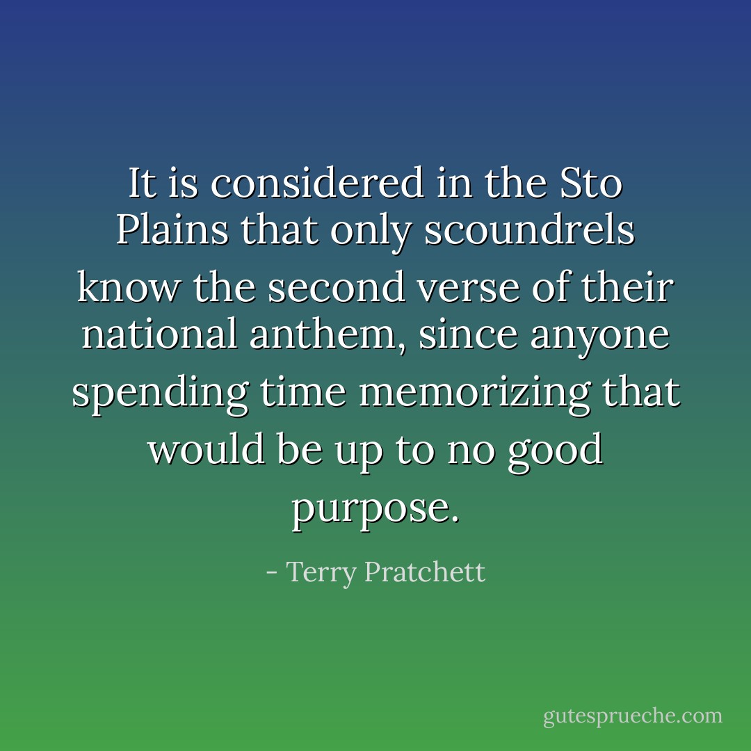 It is considered in the Sto Plains that only scoundrels know the second verse of their national anthem, since anyone spending time memorizing that would be up to no good purpose. - Terry Pratchett