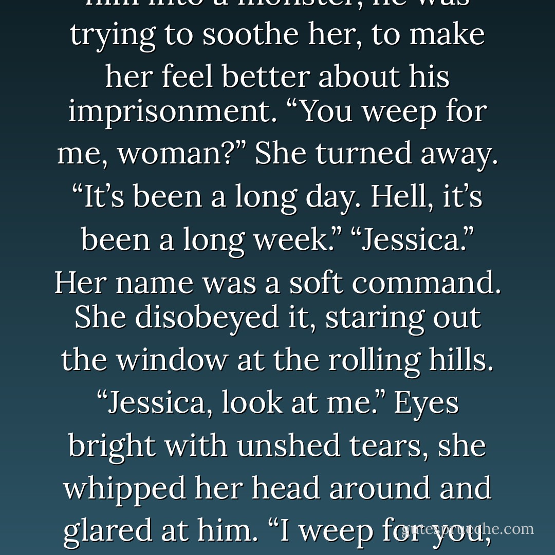 Nope,” she managed. “No other questions.”<br />Eleven centuries of captivity. Hung on his hated enemy’s study wall. Eleven centuries of not touching. Not eating. Not loving. Had he had anyone to talk<br />to?<br />Her face must have betrayed her thoughts, for he startled her by saying softly, “ ’Tis no longer of<br />consequence, lass, but thank you for the compassion. ’Tis nigh over. Seventeen more days, Jessica. That’s all.”<br />For some reason his words brought a sudden hot burn of tears to the backs of her eyes. Not only hadn’t eleven centuries turned him into a monster, he was trying to soothe her, to make her feel better about his imprisonment.<br />“You weep for me, woman?”<br />She turned away. “It’s been a long day. Hell, it’s been a long week.”<br />“Jessica.” Her name was a soft command.<br />She disobeyed it, staring out the window at the rolling hills.<br />“Jessica, look at me.”<br />Eyes bright with unshed tears, she whipped her head around and glared at him. “I weep for you, okay?” she snapped. “For eleven centuries stuck in there. Can I start driving again or do you need something else?”<br />He smiled faintly, raised his hand, and splayed his palm against the inside of the silvery glass. Without an ounce of conscious thought, her hand rose to<br />meet his, aligning on the cool silver,<br />palm to palm, finger to finger, thumb to thumb. And though she felt only a cold hardness beneath her palm, the gesture made something go all warm and soft in her heart.<br />Neither of them spoke or moved for a moment. - Karen Marie Moning