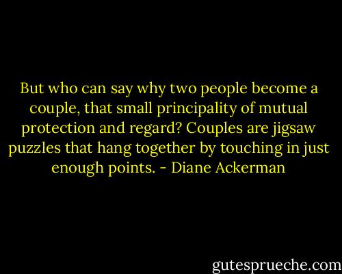 But who can say why two people become a couple, that small principality of mutual protection and regard? Couples are jigsaw puzzles that hang together by touching in just enough points. - Diane Ackerman