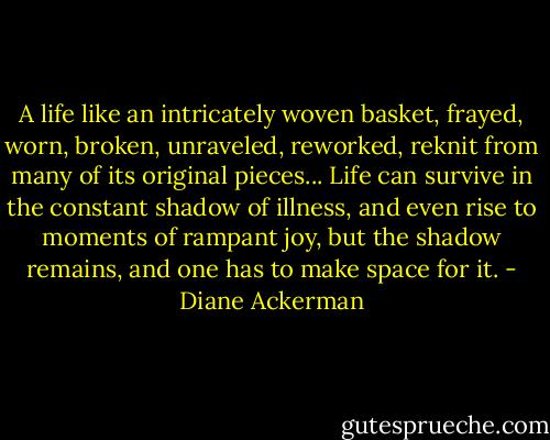 A life like an intricately woven basket, frayed, worn, broken, unraveled, reworked, reknit from many of its original pieces... Life can survive in the constant shadow of illness, and even rise to moments of rampant joy, but the shadow remains, and one has to make space for it. - Diane Ackerman