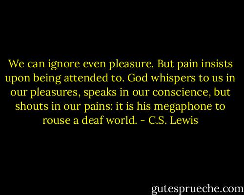 We can ignore even pleasure. But pain insists upon being attended to. God whispers to us in our pleasures, speaks in our conscience, but shouts in our pains: it is his megaphone to rouse a deaf world. - C.S. Lewis