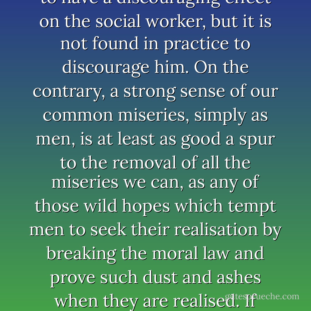 If tribulation is a necessary element in the redemption we must anticipate that it will never cease till God sees the world to be either redeemed or no further redeemable. A Christian cannot, therefore, believe any of those who promise that if only some reform in our economic, political, or hygienic system were made, a heaven on earth would follow. This might seem to have a discouraging effect on the social worker, but it is not found in practice to discourage him. On the contrary, a strong sense of our common miseries, simply as men, is at least as good a spur to the removal of all the miseries we can, as any of those wild hopes which tempt men to seek their realisation by breaking the moral law and prove such dust and ashes when they are realised. If applied to individual life, the doctrine that an imagined heaven on earth as necessary for vigorous attempts to remove present evil, would at once reveal its absurdity. Hungry men seek food and sick men healing none the less because they know that after the meal or the cure the ordinary ups and downs of life still await them. - C.S. Lewis