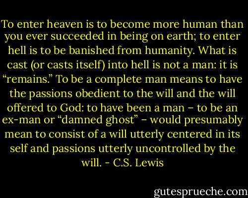 To enter heaven is to become more human than you ever succeeded in being on earth; to enter hell is to be banished from humanity. What is cast (or casts itself) into hell is not a man: it is “remains.” To be a complete man means to have the passions obedient to the will and the will offered to God: to have been a man – to be an ex-man or “damned ghost” – would presumably mean to consist of a will utterly centered in its self and passions utterly uncontrolled by the will. - C.S. Lewis