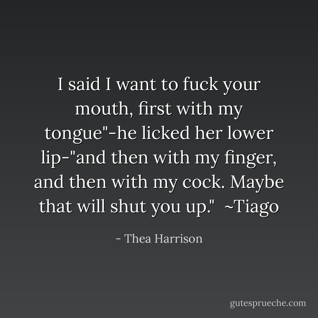 I said I want to fuck your mouth, first with my tongue"-he licked her lower lip-"and then with my finger, and then with my cock. Maybe that will shut you up."<br /><br />~Tiago - Thea Harrison