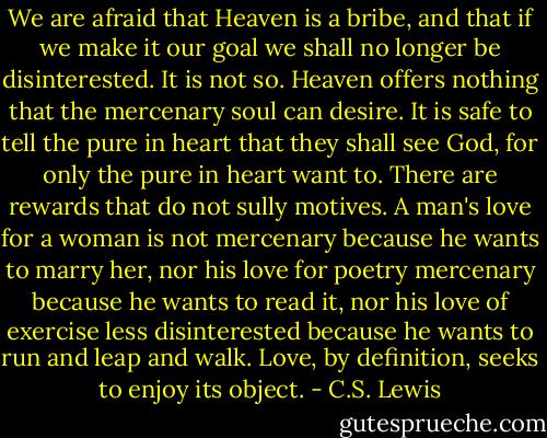 We are afraid that Heaven is a bribe, and that if we make it our goal we shall no longer be disinterested. It is not so. Heaven offers nothing that the mercenary soul can desire. It is safe to tell the pure in heart that they shall see God, for only the pure in heart want to. There are rewards that do not sully motives. A man's love for a woman is not mercenary because he wants to marry her, nor his love for poetry mercenary because he wants to read it, nor his love of exercise less disinterested because he wants to run and leap and walk. Love, by definition, seeks to enjoy its object. - C.S. Lewis