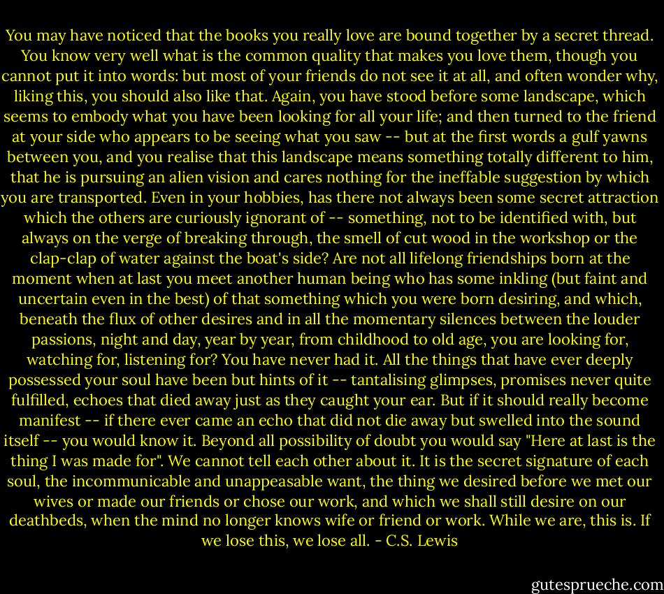 You may have noticed that the books you really love are bound together by a secret thread. You know very well what is the common quality that makes you love them, though you cannot put it into words: but most of your friends do not see it at all, and often wonder why, liking this, you should also like that. Again, you have stood before some landscape, which seems to embody what you have been looking for all your life; and then turned to the friend at your side who appears to be seeing what you saw -- but at the first words a gulf yawns between you, and you realise that this landscape means something totally different to him, that he is pursuing an alien vision and cares nothing for the ineffable suggestion by which you are transported. Even in your hobbies, has there not always been some secret attraction which the others are curiously ignorant of -- something, not to be identified with, but always on the verge of breaking through, the smell of cut wood in the workshop or the clap-clap of water against the boat's side? Are not all lifelong friendships born at the moment when at last you meet another human being who has some inkling (but faint and uncertain even in the best) of that something which you were born desiring, and which, beneath the flux of other desires and in all the momentary silences between the louder passions, night and day, year by year, from childhood to old age, you are looking for, watching for, listening for? You have never had it. All the things that have ever deeply possessed your soul have been but hints of it -- tantalising glimpses, promises never quite fulfilled, echoes that died away just as they caught your ear. But if it should really become manifest -- if there ever came an echo that did not die away but swelled into the sound itself -- you would know it. Beyond all possibility of doubt you would say "Here at last is the thing I was made for". We cannot tell each other about it. It is the secret signature of each soul, the incommunicable and unappeasable want, the thing we desired before we met our wives or made our friends or chose our work, and which we shall still desire on our deathbeds, when the mind no longer knows wife or friend or work. While we are, this is. If we lose this, we lose all. - C.S. Lewis