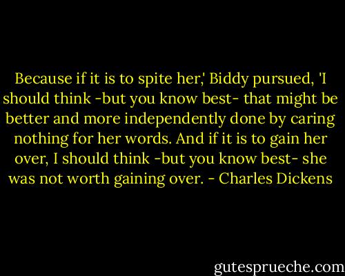 Because if it is to spite her,' Biddy pursued, 'I should think -but you know best- that might be better and more independently done by caring nothing for her words. And if it is to gain her over, I should think -but you know best- she was not worth gaining over. - Charles Dickens