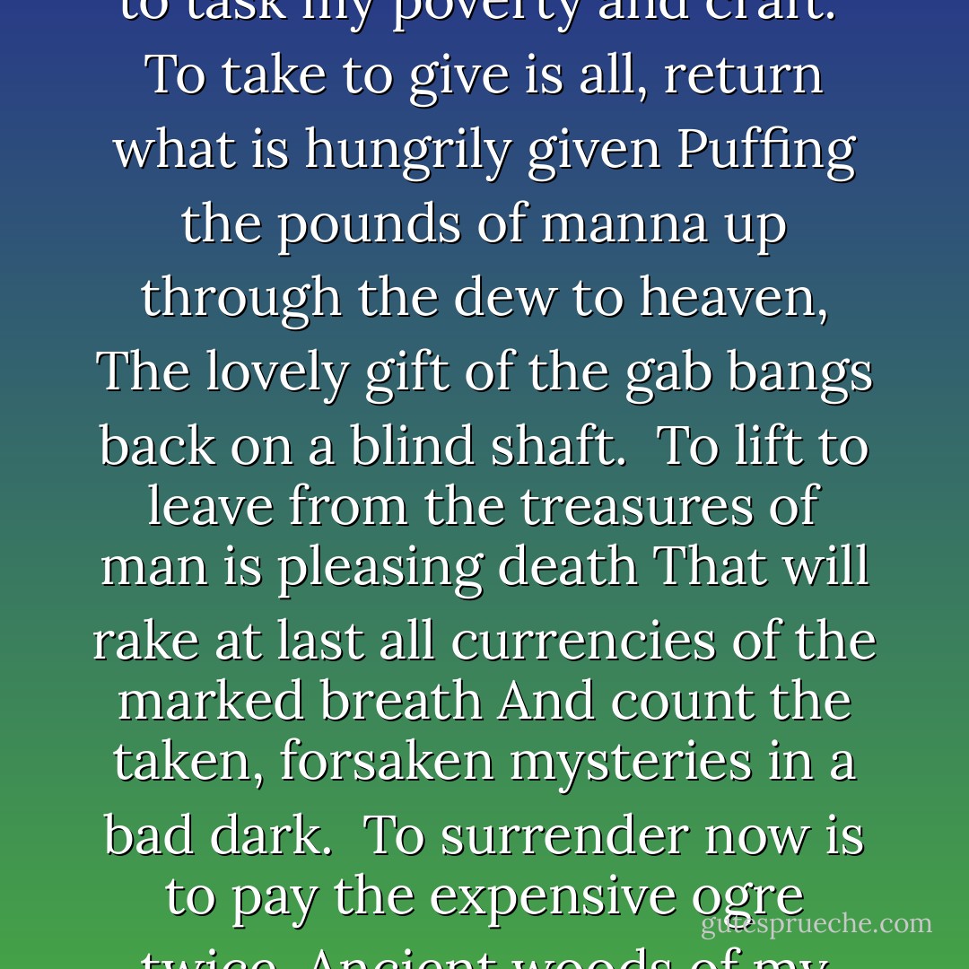 On No Work of Words<br /><br />On no work of words now for three lean months in the bloody<br />Belly of the rich year and the big purse of my body<br />I bitterly take to task my poverty and craft:<br /><br />To take to give is all, return what is hungrily given<br />Puffing the pounds of manna up through the dew to heaven,<br />The lovely gift of the gab bangs back on a blind shaft.<br /><br />To lift to leave from the treasures of man is pleasing death<br />That will rake at last all currencies of the marked breath<br />And count the taken, forsaken mysteries in a bad dark.<br /><br />To surrender now is to pay the expensive ogre twice.<br />Ancient woods of my blood, dash down to the nut of the seas<br />If I take to burn or return this world which is each man's work. - Dylan Thomas