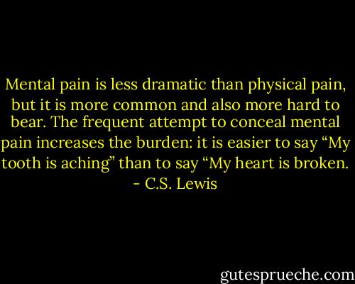Mental pain is less dramatic than physical pain, but it is more common and also more hard to bear. The frequent attempt to conceal mental pain increases the burden: it is easier to say “My tooth is aching” than to say “My heart is broken. - C.S. Lewis