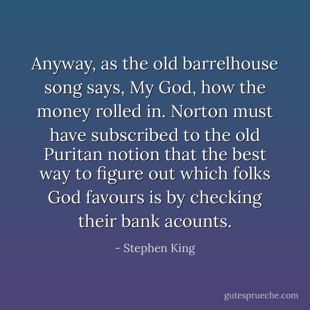 Anyway, as the old barrelhouse song says, My God, how the money rolled in. Norton must have subscribed to the old Puritan notion that the best way to figure out which folks God favours is by checking their bank acounts. - Stephen King