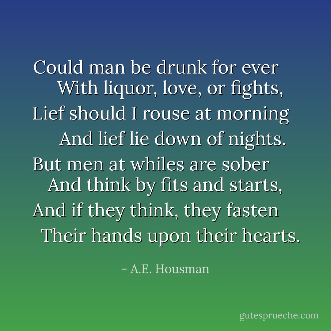 Could man be drunk for ever<br />      With liquor, love, or fights,<br />Lief should I rouse at morning<br />      And lief lie down of nights.<br /><br />But men at whiles are sober<br />      And think by fits and starts,<br />And if they think, they fasten<br />      Their hands upon their hearts. - A.E. Housman