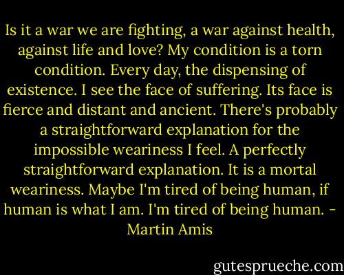 Is it a war we are fighting, a war against health, against life and love? My condition is a torn condition. Every day, the dispensing of existence. I see the face of suffering. Its face is fierce and distant and ancient.<br />There's probably a straightforward explanation for the impossible weariness I feel. A perfectly straightforward explanation. It is a mortal weariness. Maybe I'm tired of being human, if human is what I am. I'm tired of being human. - Martin Amis