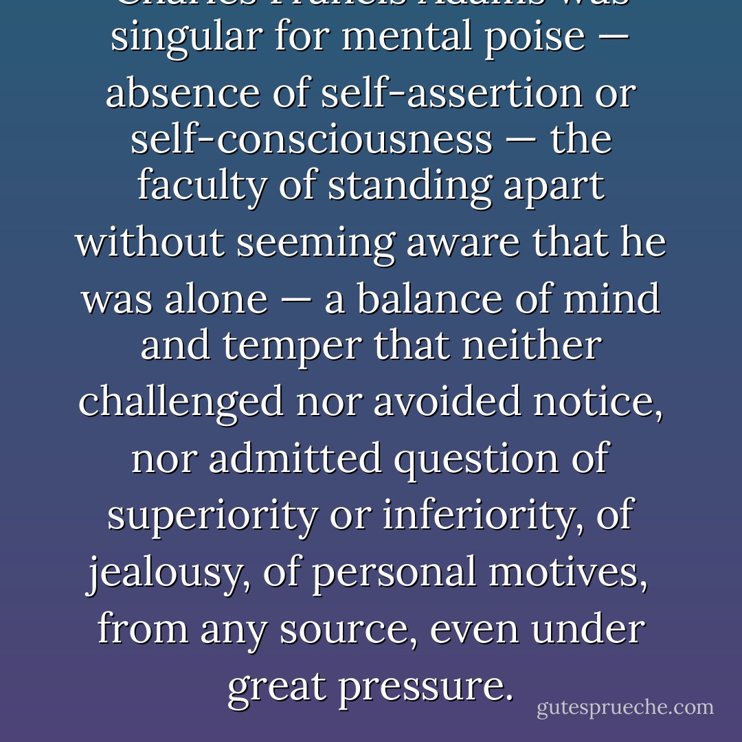 Charles Francis Adams was singular for mental poise — absence of self-assertion or self-consciousness — the faculty of standing apart without seeming aware that he was alone — a balance of mind and temper that neither challenged nor avoided notice, nor admitted question of superiority or inferiority, of jealousy, of personal motives, from any source, even under great pressure. - Henry Adams