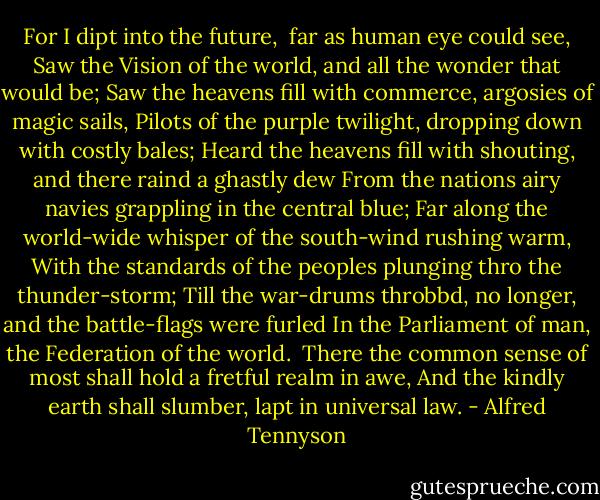 For I dipt into the future, <br />far as human eye could see,<br />Saw the Vision of the world, and all the wonder that would be;<br />Saw the heavens fill with commerce, argosies of magic sails,<br />Pilots of the purple twilight, dropping down with costly bales;<br />Heard the heavens fill with shouting, and there raind a ghastly dew<br />From the nations airy navies grappling in the central blue;<br />Far along the world-wide whisper of the south-wind rushing warm,<br />With the standards of the peoples plunging thro the thunder-storm;<br />Till the war-drums throbbd, no longer, and the battle-flags were furled<br />In the Parliament of man, the Federation of the world. <br />There the common sense of most shall hold a fretful realm in awe,<br />And the kindly earth shall slumber, lapt in universal law. - Alfred Tennyson