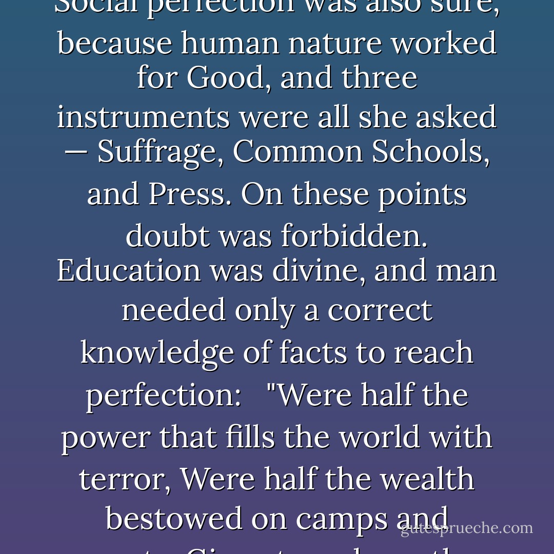 the problem of life was as simple as it was classic. Politics offered no difficulties, for there the moral law was a sure guide. Social perfection was also sure, because human nature worked for Good, and three instruments were all she asked — Suffrage, Common Schools, and Press. On these points doubt was forbidden. Education was divine, and man needed only a correct knowledge of facts to reach perfection: <br /><br />"Were half the power that fills the world with terror, Were half the wealth bestowed on camps and courts, Given to redeem the human mind from error, There were no need of arsenals nor forts. - Henry Adams