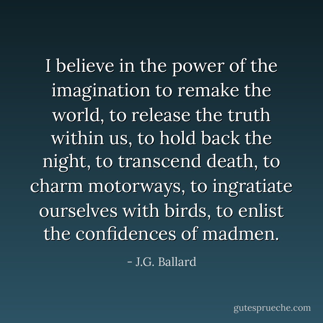 I believe in the power of the imagination to remake the world, to release the truth within us, to hold back the night, to transcend death, to charm motorways, to ingratiate ourselves with birds, to enlist the confidences of madmen. - J.G. Ballard