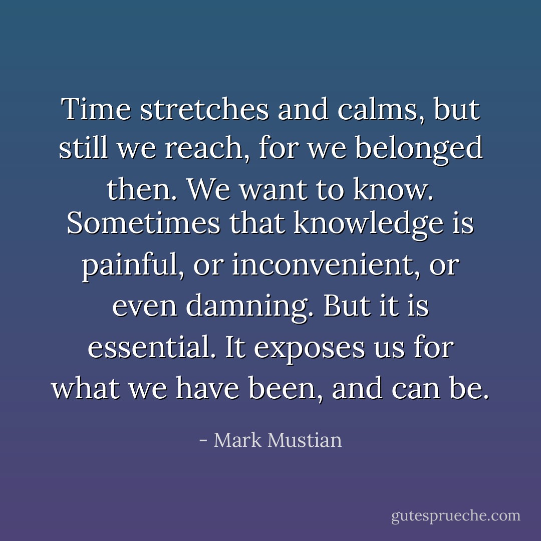 Time stretches and calms, but still we reach, for we belonged then. We want to know. Sometimes that knowledge is painful, or inconvenient, or even damning. But it is essential. It exposes us for what we have been, and can be. - Mark Mustian