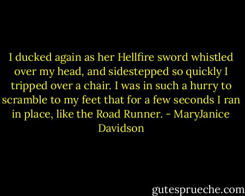I ducked again as her Hellfire sword whistled over my head, and sidestepped so quickly I tripped over a chair. I was in such a hurry to scramble to my feet that for a few seconds I ran in place, like the Road Runner. - MaryJanice Davidson