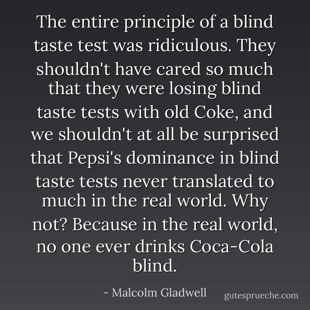 The entire principle of a blind taste test was ridiculous. They shouldn't have cared so much that they were losing blind taste tests with old Coke, and we shouldn't at all be surprised that Pepsi's dominance in blind taste tests never translated to much in the real world. Why not? Because in the real world, no one ever drinks Coca-Cola blind. - Malcolm Gladwell