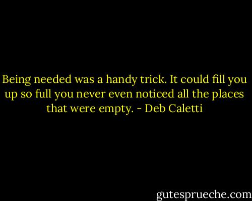 Being needed was a handy trick. It could fill you up so full you never even noticed all the places that were empty. - Deb Caletti