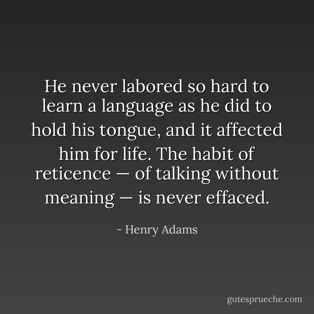 He never labored so hard to learn a language as he did to hold his tongue, and it affected him for life. The habit of reticence — of talking without meaning — is never effaced. - Henry Adams
