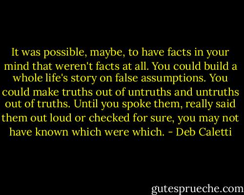 It was possible, maybe, to have facts in your mind that weren't facts at all. You could build a whole life's story on false assumptions. You could make truths out of untruths and untruths out of truths. Until you spoke them, really said them out loud or checked for sure, you may not have known which were which. - Deb Caletti