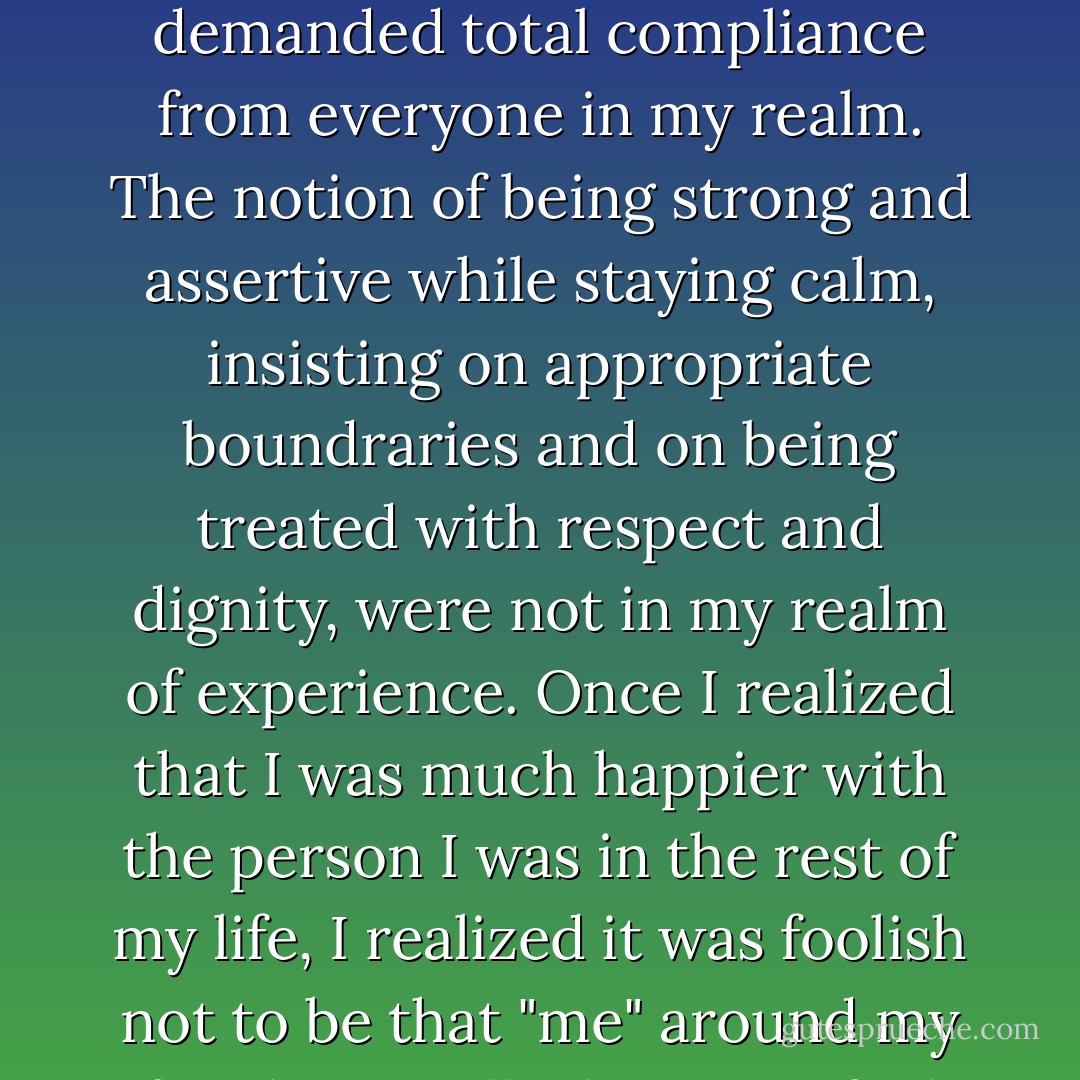 I also realized that in my family drama a very limited number of character traits were available to the players. In my mind, either I could be weak, wimpy, submissive, and pathetic, or I could be a raging tyrant and bully who demanded total compliance from everyone in my realm. The notion of being strong and assertive while staying calm, insisting on appropriate boundraries and on being treated with respect and dignity, were not in my realm of experience. Once I realized that I was much happier with the person I was in the rest of my life, I realized it was foolish not to be that "me" around my family as well. I began to feel liberated and genuinely felt they could take the new me or leave it. So far, they've chosen to leave it, but I feel a sense of integrity and self-respect that I had never experienced before. - Mark Sichel