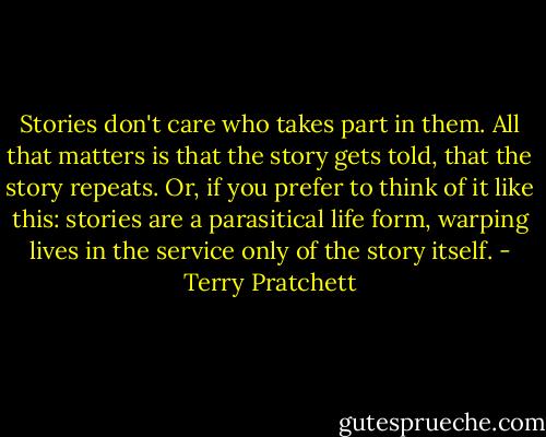 Stories don't care who takes part in them. All that matters is that the story gets told, that the story repeats. Or, if you prefer to think of it like this: stories are a parasitical life form, warping lives in the service only of the story itself. - Terry Pratchett