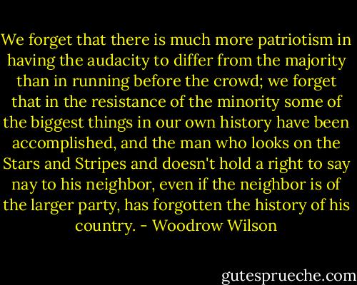 We forget that there is much more patriotism in having the audacity to differ from the majority than in running before the crowd; we forget that in the resistance of the minority some of the biggest things in our own history have been accomplished, and the man who looks on the Stars and Stripes and doesn't hold a right to say nay to his neighbor, even if the neighbor is of the larger party, has forgotten the history of his country. - Woodrow Wilson