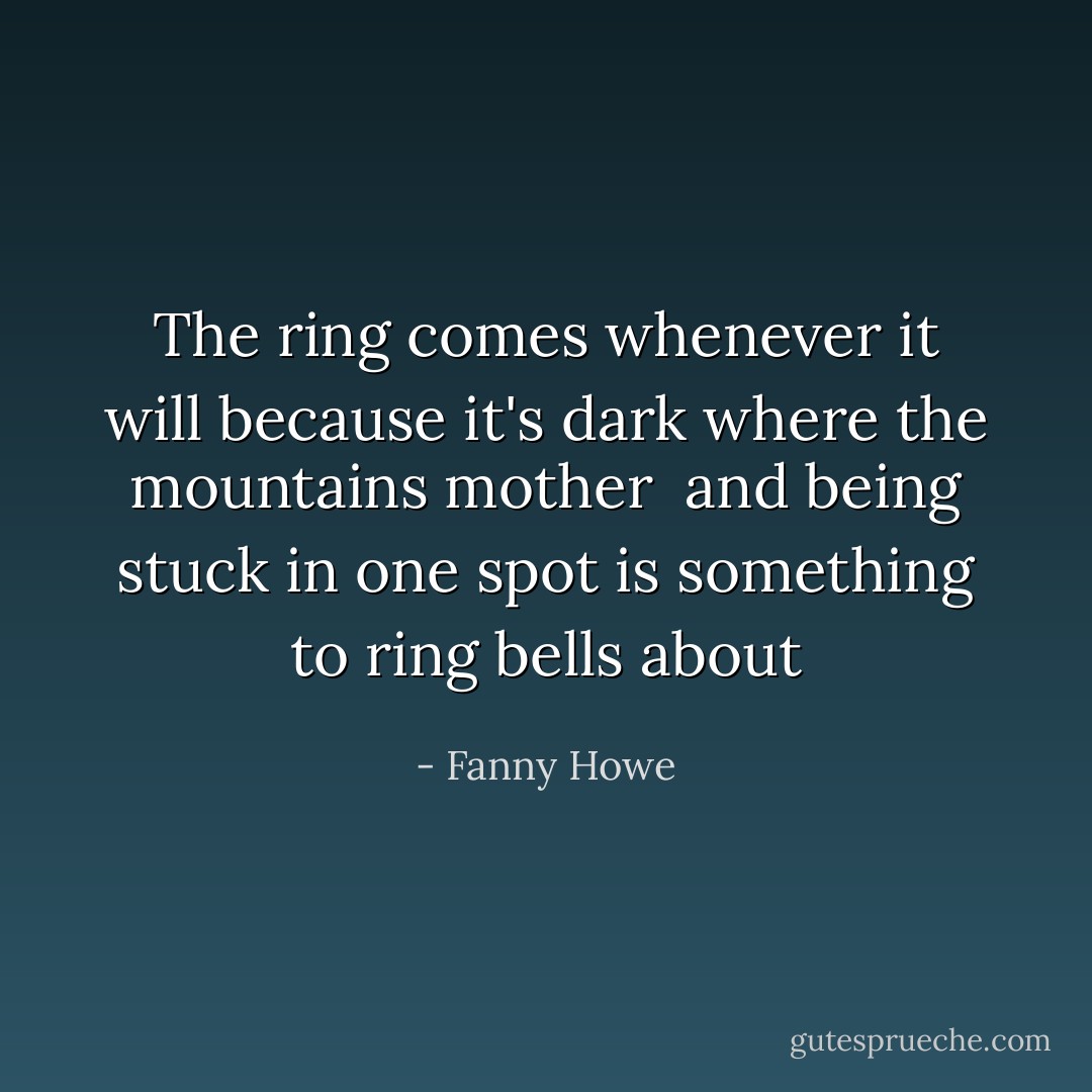 The ring comes whenever it will<br />because it's dark<br />where the mountains mother<br /><br />and being stuck in one spot<br />is something to ring bells about - Fanny Howe