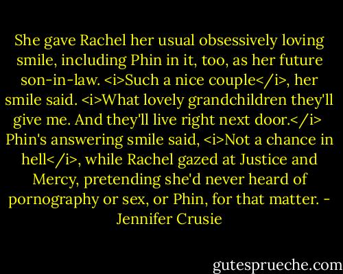 She gave Rachel her usual obsessively loving smile, including Phin in it, too, as her future son-in-law. <i>Such a nice couple</i>, her smile said. <i>What lovely grandchildren they'll give me. And they'll live right next door.</i><br /><br />Phin's answering smile said, <i>Not a chance in hell</i>, while Rachel gazed at Justice and Mercy, pretending she'd never heard of pornography or sex, or Phin, for that matter. - Jennifer Crusie