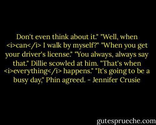 Don't even think about it."<br />"Well, when <i>can</i> I walk by myself?"<br />"When you get your driver's license."<br />"You always, always say that." Dillie scowled at him. "That's when <i>everything</i> happens."<br />"It's going to be a busy day," Phin agreed. - Jennifer Crusie